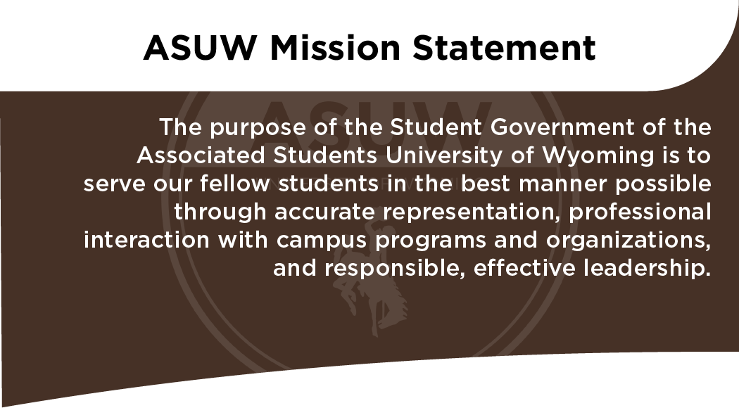 ASUW Mission Statement The purpose of the Student Government of the Associated Students University of Wyoming is to serve our fellow students in the best manner possible through accurate representation, professional interaction with campus programs and organizations, and responsible, effective leadership.