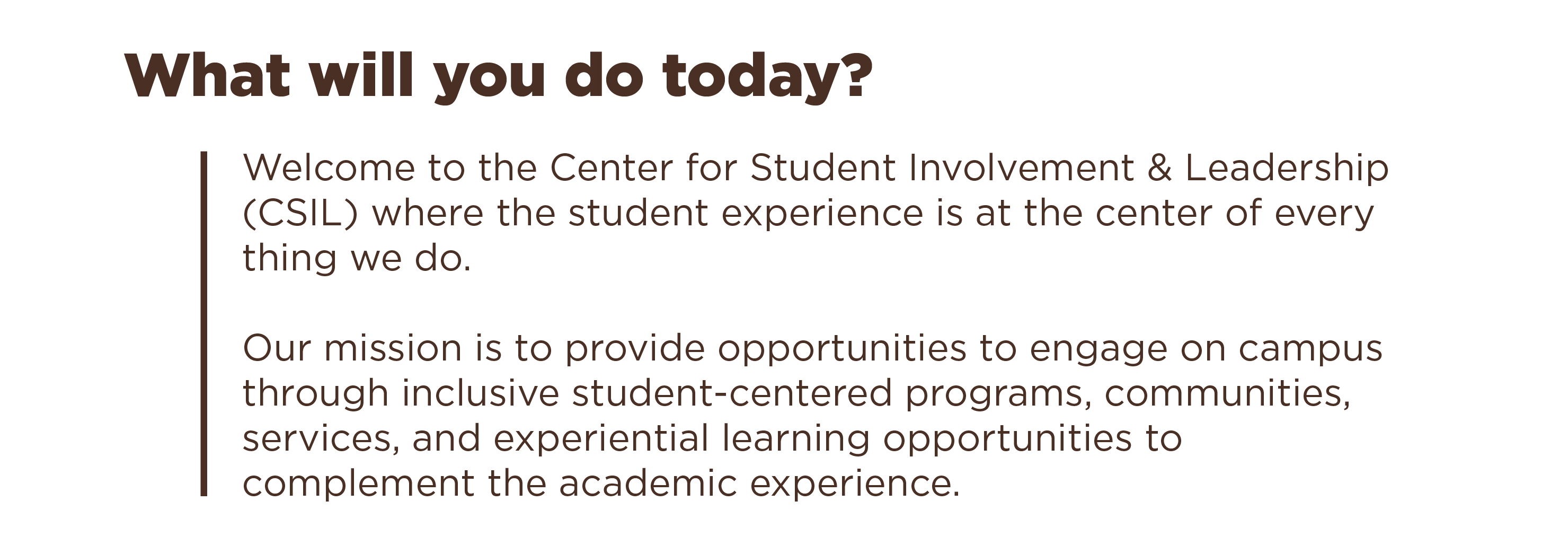 What will you do today? Welcome to the Center for Student Involvement & Leadership (CSIL) where the student experience is at the center of every thing we do. Our mission is to provide opportunities to engage on campus through inclusive student-centered programs, communities, services, and experiential learning opportunities to complement the academic experience.