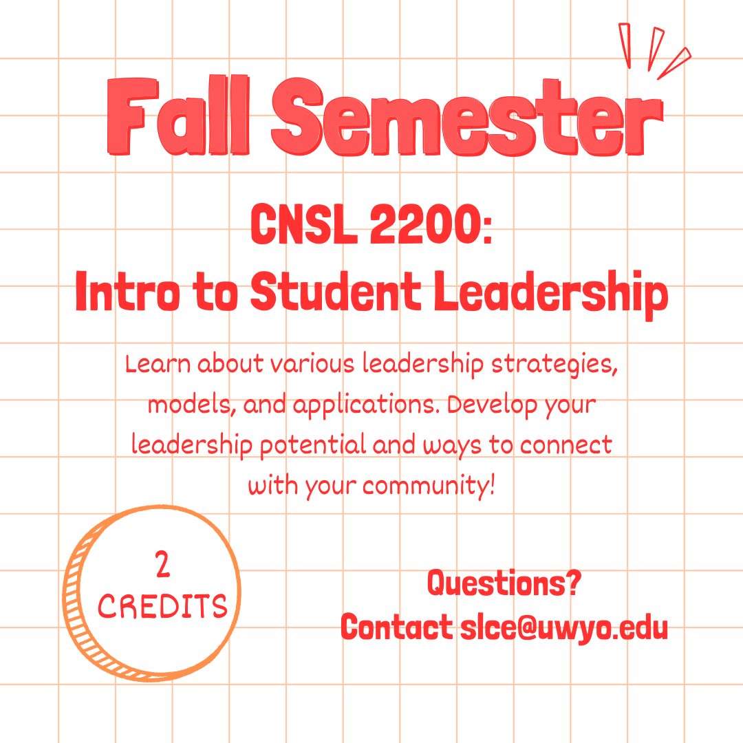 CNSL 2200: Intro to student leadership. Fall semester. 2 credits. Learn about various leadership strategies, models, and applications. Develop your leadership potential and ways to connect with your community! Questions? Contact slce@uwyo.edu. 