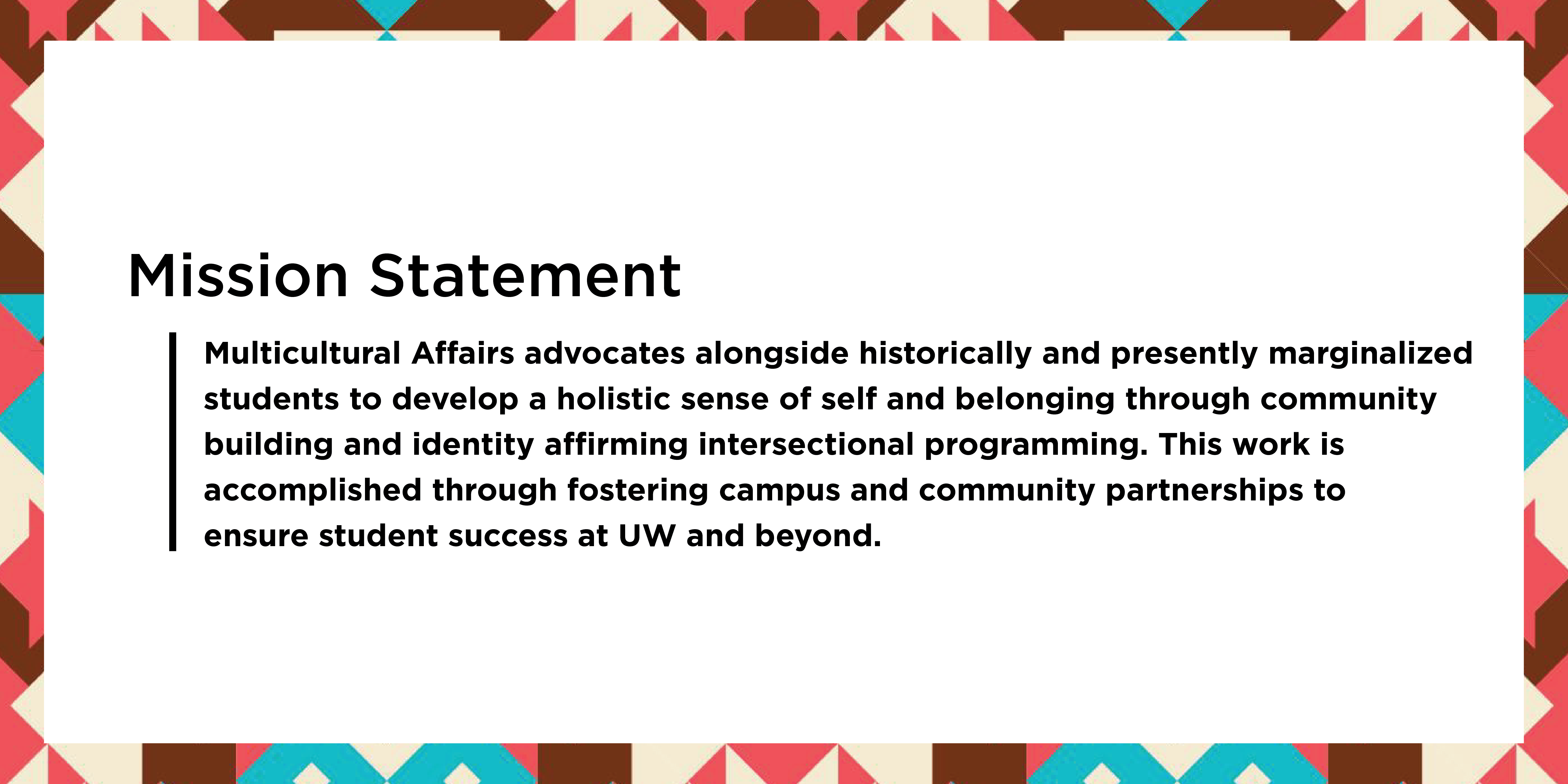 Mission Statement: Multicultural Affairs advocates alongside historically and presently marginalized  students to develop a holistic sense of self and belonging through community  building and identity affirming intersectional programming. This work is  accomplished through fostering campus and community partnerships to  ensure student success at UW and beyond.