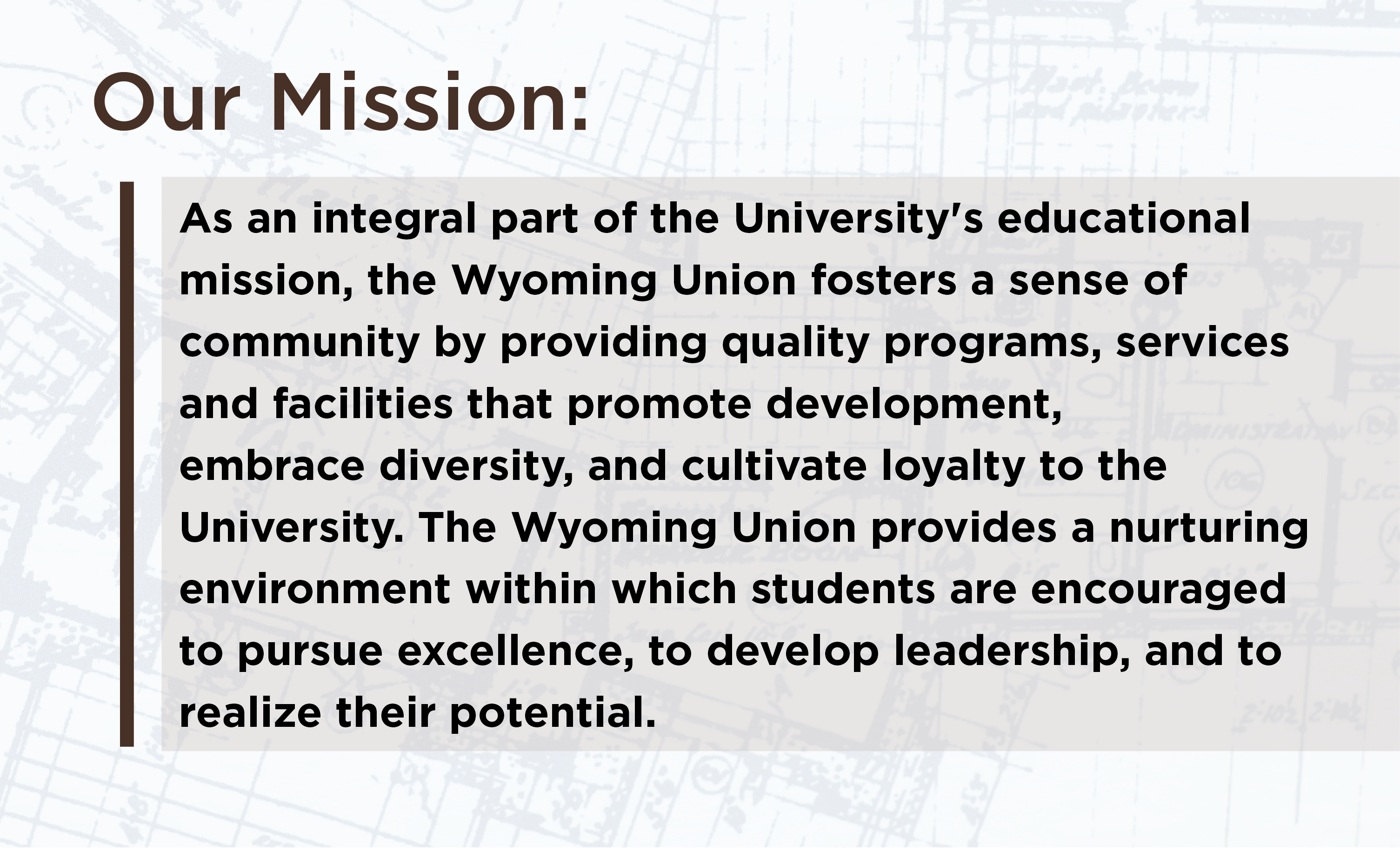 Our Mission: As an integral part of the University's educational    mission, the Wyoming Union fosters a sense of    community by providing quality programs, services    and facilities that promote development,    embrace diversity, and cultivate loyalty to the    University. The Wyoming Union provides a nurturing    environment within which students are encouraged    to pursue excellence, to develop leadership, and to realize their potential.