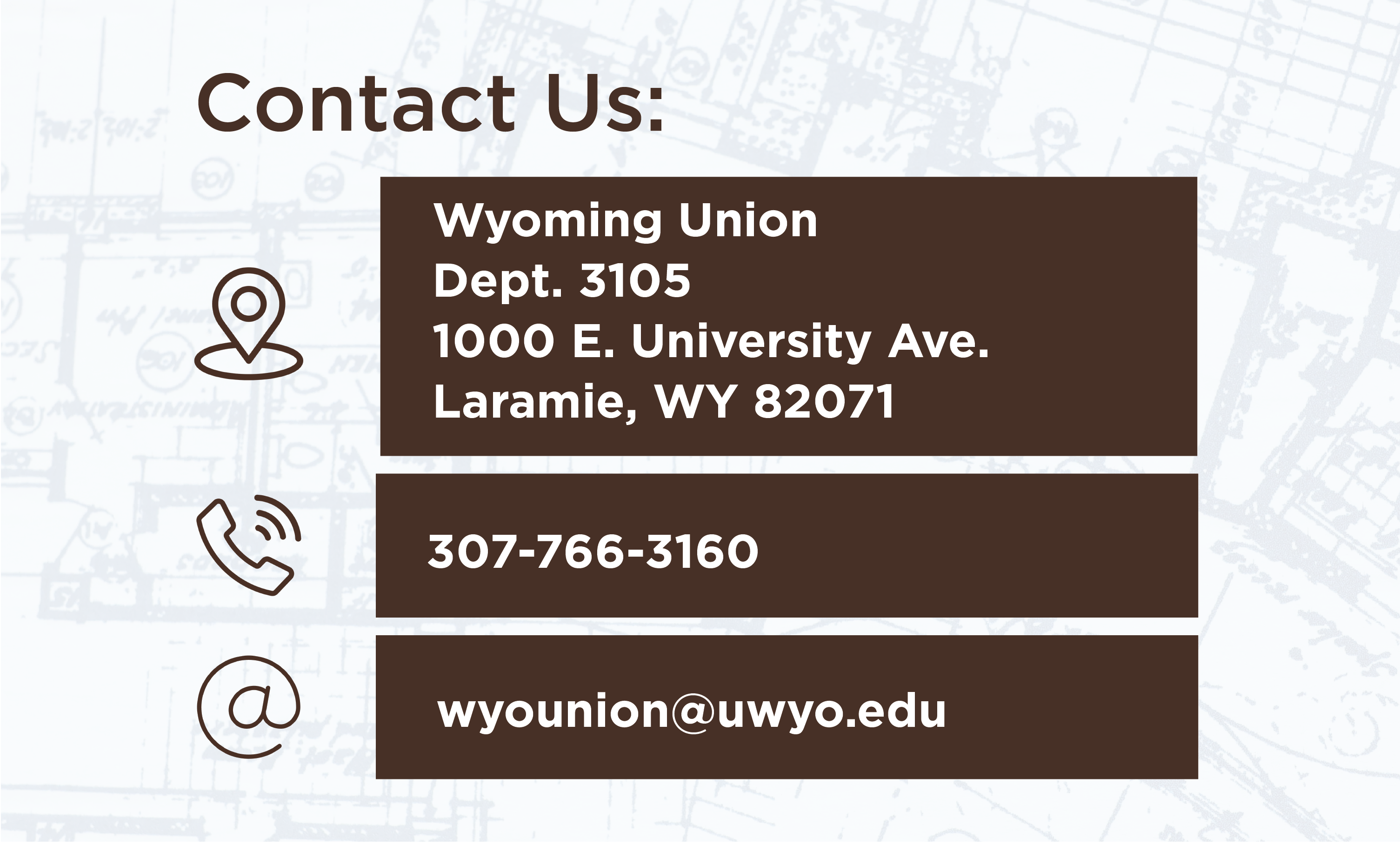 Contact Us: Wyoming Union Dept 3105 1000 E University Ave Laramie, WY 82071 Phone: 307-766-3160 Email wyounion@uwyo.edu